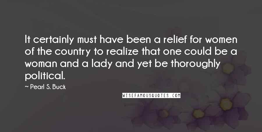 Pearl S. Buck Quotes: It certainly must have been a relief for women of the country to realize that one could be a woman and a lady and yet be thoroughly political.