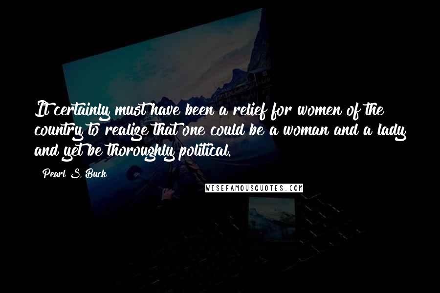 Pearl S. Buck Quotes: It certainly must have been a relief for women of the country to realize that one could be a woman and a lady and yet be thoroughly political.