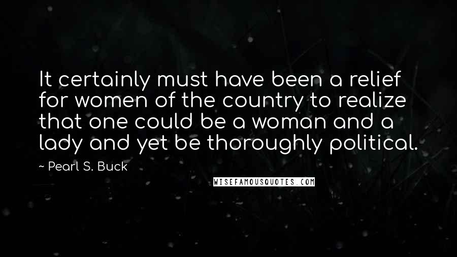 Pearl S. Buck Quotes: It certainly must have been a relief for women of the country to realize that one could be a woman and a lady and yet be thoroughly political.