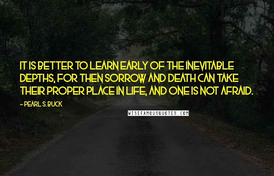 Pearl S. Buck Quotes: It is better to learn early of the inevitable depths, for then sorrow and death can take their proper place in life, and one is not afraid.