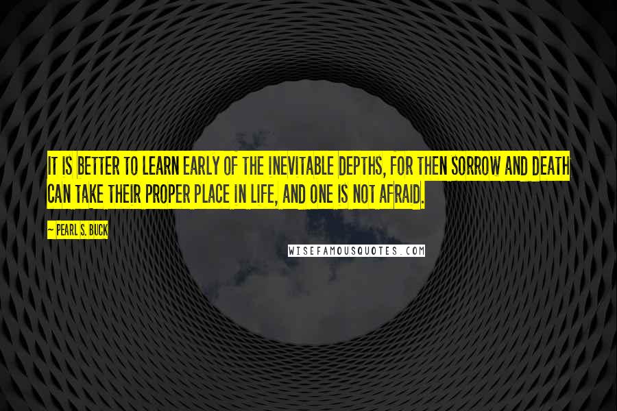 Pearl S. Buck Quotes: It is better to learn early of the inevitable depths, for then sorrow and death can take their proper place in life, and one is not afraid.