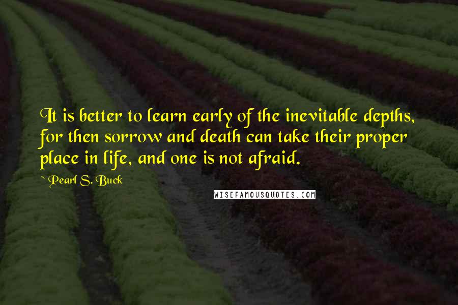 Pearl S. Buck Quotes: It is better to learn early of the inevitable depths, for then sorrow and death can take their proper place in life, and one is not afraid.