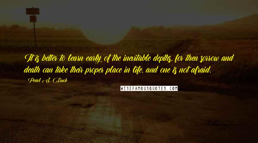 Pearl S. Buck Quotes: It is better to learn early of the inevitable depths, for then sorrow and death can take their proper place in life, and one is not afraid.