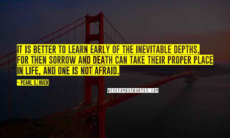 Pearl S. Buck Quotes: It is better to learn early of the inevitable depths, for then sorrow and death can take their proper place in life, and one is not afraid.