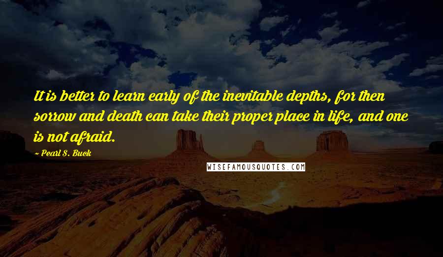 Pearl S. Buck Quotes: It is better to learn early of the inevitable depths, for then sorrow and death can take their proper place in life, and one is not afraid.