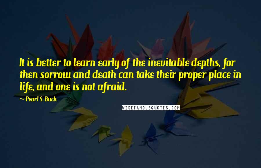 Pearl S. Buck Quotes: It is better to learn early of the inevitable depths, for then sorrow and death can take their proper place in life, and one is not afraid.