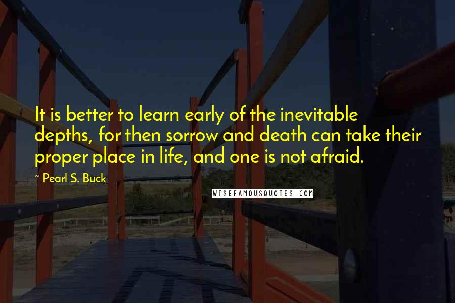 Pearl S. Buck Quotes: It is better to learn early of the inevitable depths, for then sorrow and death can take their proper place in life, and one is not afraid.