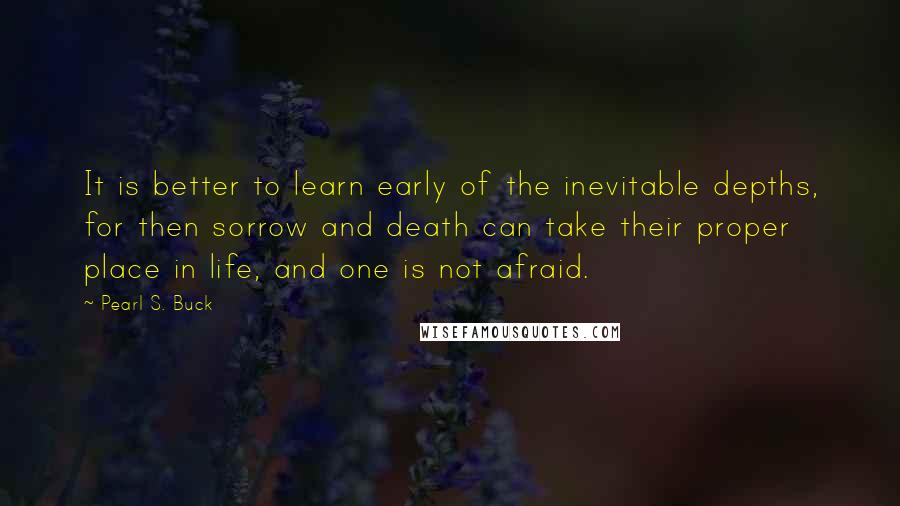 Pearl S. Buck Quotes: It is better to learn early of the inevitable depths, for then sorrow and death can take their proper place in life, and one is not afraid.