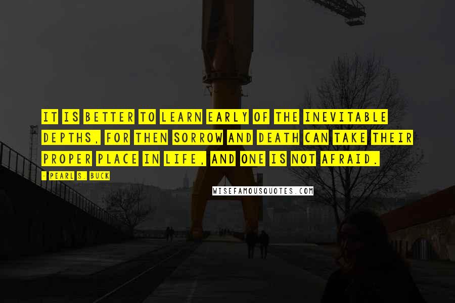 Pearl S. Buck Quotes: It is better to learn early of the inevitable depths, for then sorrow and death can take their proper place in life, and one is not afraid.