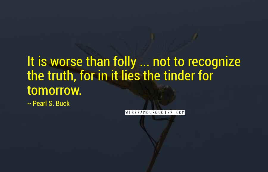 Pearl S. Buck Quotes: It is worse than folly ... not to recognize the truth, for in it lies the tinder for tomorrow.