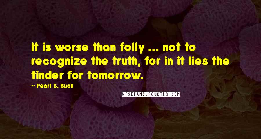 Pearl S. Buck Quotes: It is worse than folly ... not to recognize the truth, for in it lies the tinder for tomorrow.