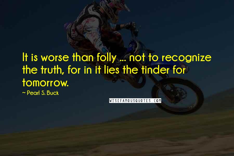 Pearl S. Buck Quotes: It is worse than folly ... not to recognize the truth, for in it lies the tinder for tomorrow.