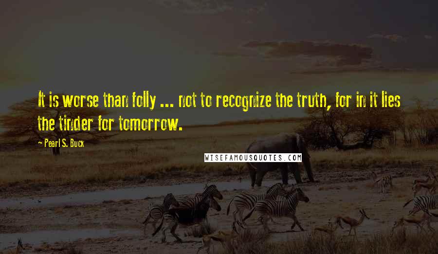 Pearl S. Buck Quotes: It is worse than folly ... not to recognize the truth, for in it lies the tinder for tomorrow.