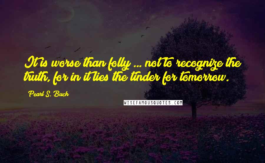 Pearl S. Buck Quotes: It is worse than folly ... not to recognize the truth, for in it lies the tinder for tomorrow.