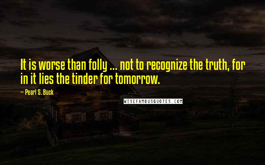 Pearl S. Buck Quotes: It is worse than folly ... not to recognize the truth, for in it lies the tinder for tomorrow.