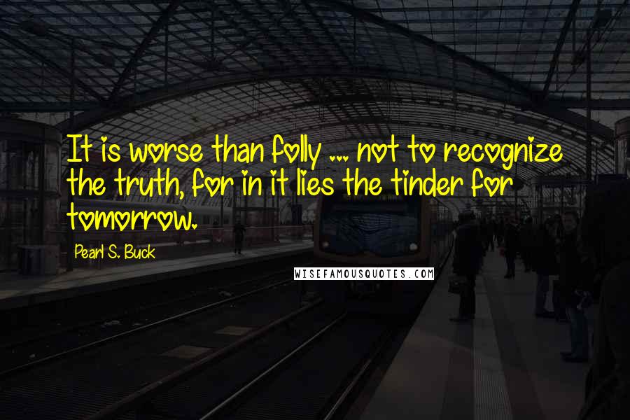 Pearl S. Buck Quotes: It is worse than folly ... not to recognize the truth, for in it lies the tinder for tomorrow.