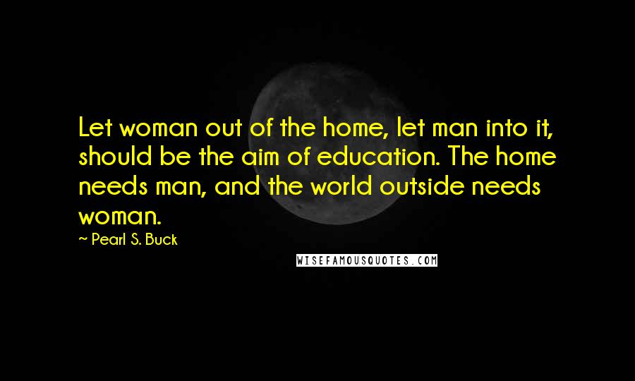 Pearl S. Buck Quotes: Let woman out of the home, let man into it, should be the aim of education. The home needs man, and the world outside needs woman.