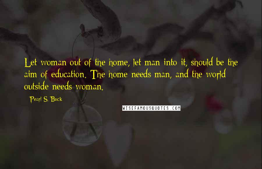 Pearl S. Buck Quotes: Let woman out of the home, let man into it, should be the aim of education. The home needs man, and the world outside needs woman.