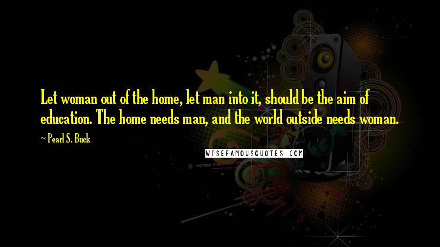 Pearl S. Buck Quotes: Let woman out of the home, let man into it, should be the aim of education. The home needs man, and the world outside needs woman.