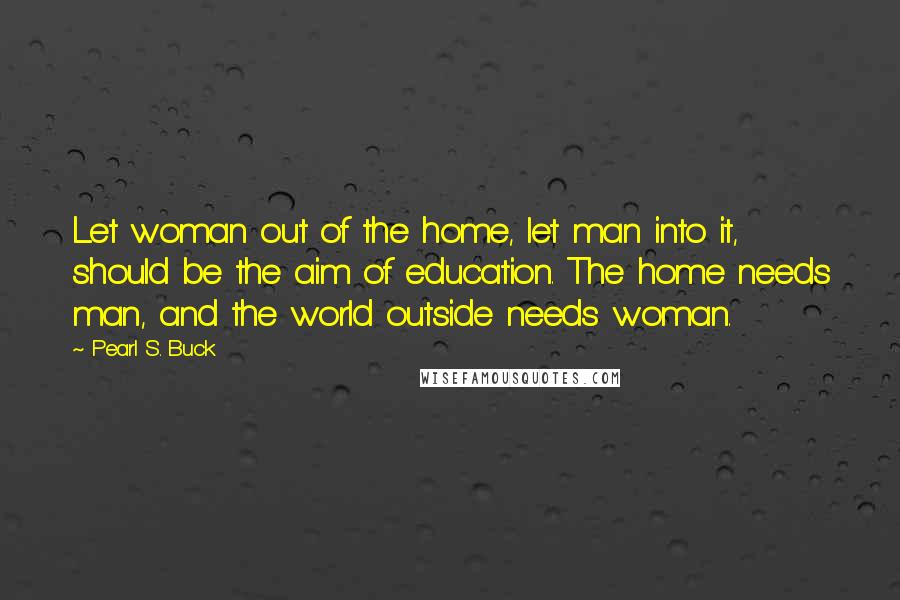 Pearl S. Buck Quotes: Let woman out of the home, let man into it, should be the aim of education. The home needs man, and the world outside needs woman.