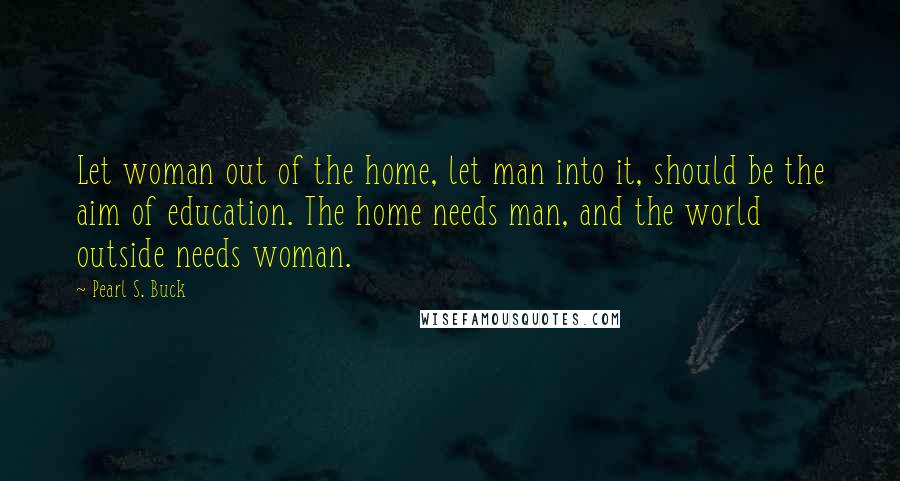 Pearl S. Buck Quotes: Let woman out of the home, let man into it, should be the aim of education. The home needs man, and the world outside needs woman.