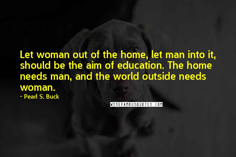 Pearl S. Buck Quotes: Let woman out of the home, let man into it, should be the aim of education. The home needs man, and the world outside needs woman.