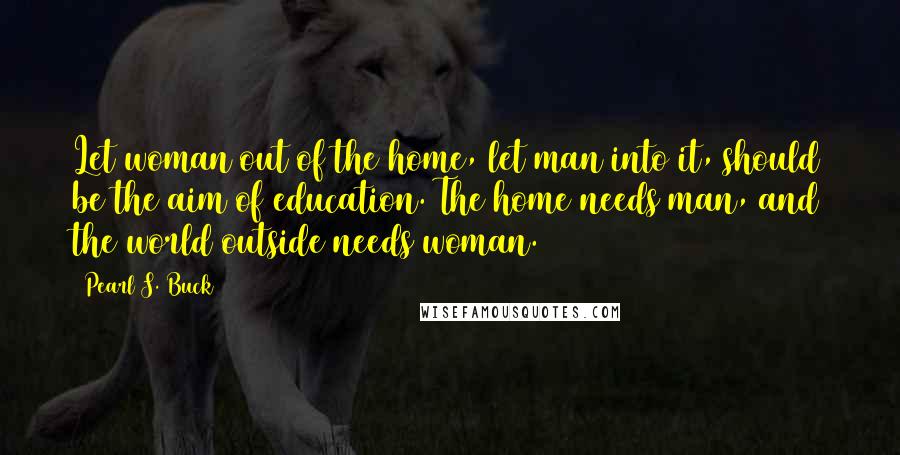 Pearl S. Buck Quotes: Let woman out of the home, let man into it, should be the aim of education. The home needs man, and the world outside needs woman.