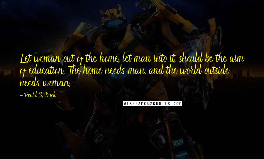 Pearl S. Buck Quotes: Let woman out of the home, let man into it, should be the aim of education. The home needs man, and the world outside needs woman.