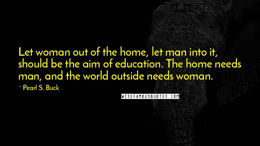 Pearl S. Buck Quotes: Let woman out of the home, let man into it, should be the aim of education. The home needs man, and the world outside needs woman.