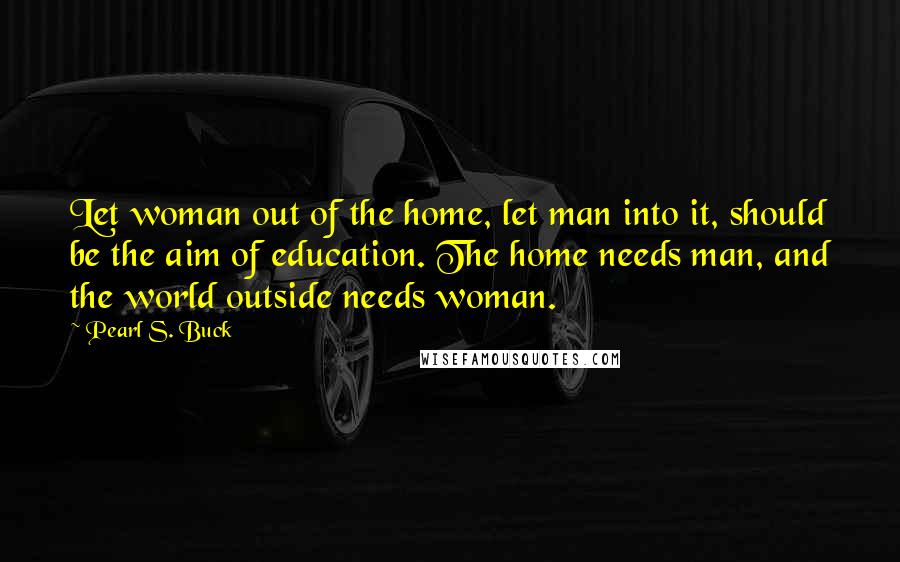 Pearl S. Buck Quotes: Let woman out of the home, let man into it, should be the aim of education. The home needs man, and the world outside needs woman.
