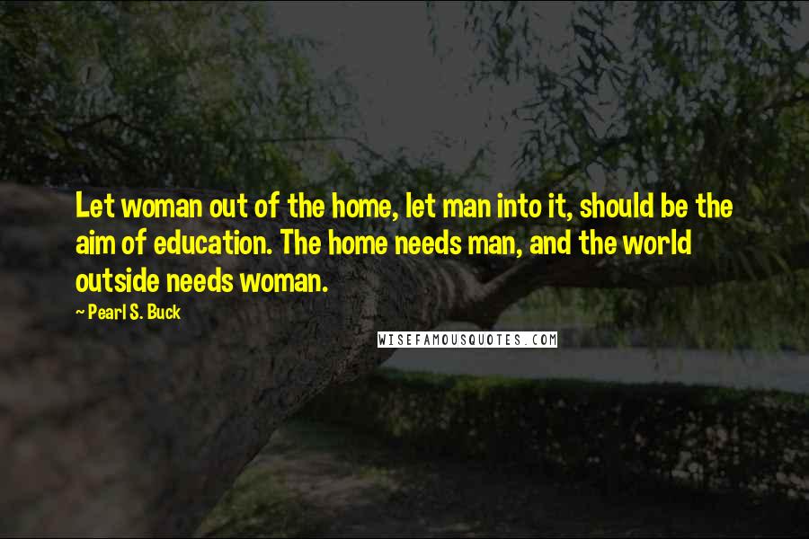 Pearl S. Buck Quotes: Let woman out of the home, let man into it, should be the aim of education. The home needs man, and the world outside needs woman.