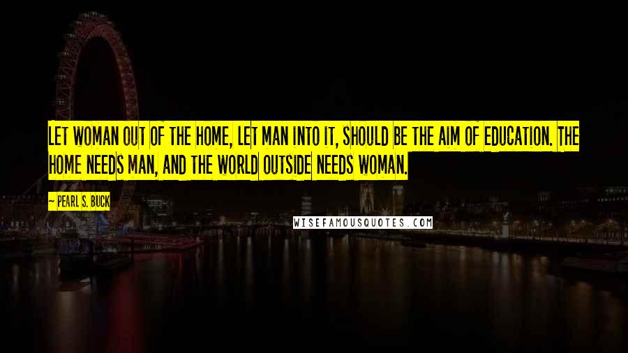 Pearl S. Buck Quotes: Let woman out of the home, let man into it, should be the aim of education. The home needs man, and the world outside needs woman.