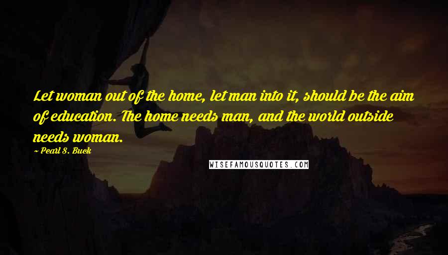 Pearl S. Buck Quotes: Let woman out of the home, let man into it, should be the aim of education. The home needs man, and the world outside needs woman.