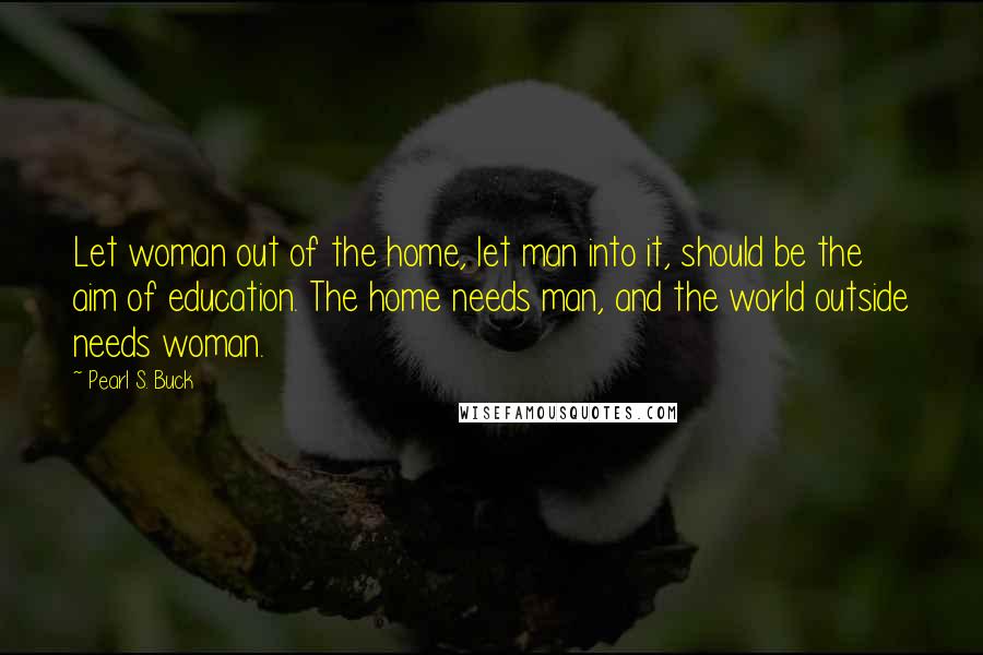 Pearl S. Buck Quotes: Let woman out of the home, let man into it, should be the aim of education. The home needs man, and the world outside needs woman.