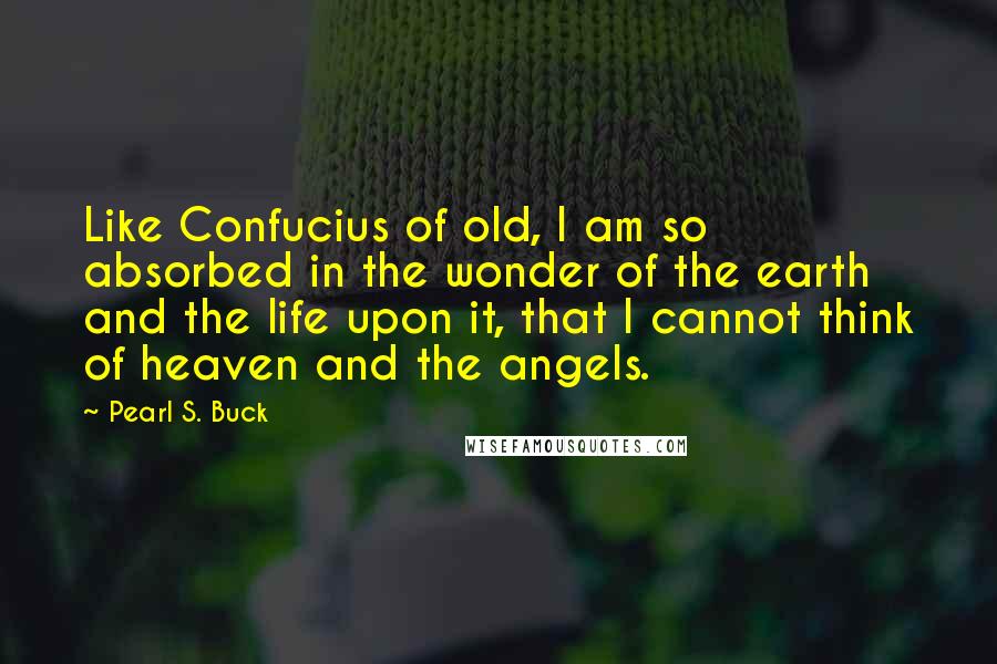 Pearl S. Buck Quotes: Like Confucius of old, I am so absorbed in the wonder of the earth and the life upon it, that I cannot think of heaven and the angels.