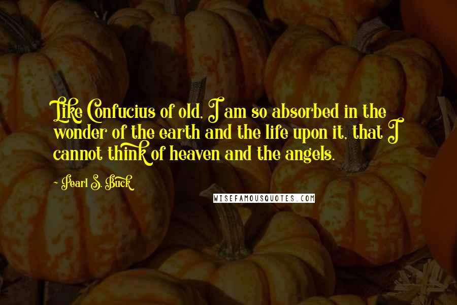 Pearl S. Buck Quotes: Like Confucius of old, I am so absorbed in the wonder of the earth and the life upon it, that I cannot think of heaven and the angels.