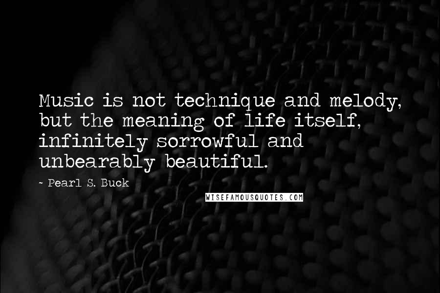 Pearl S. Buck Quotes: Music is not technique and melody, but the meaning of life itself, infinitely sorrowful and unbearably beautiful.