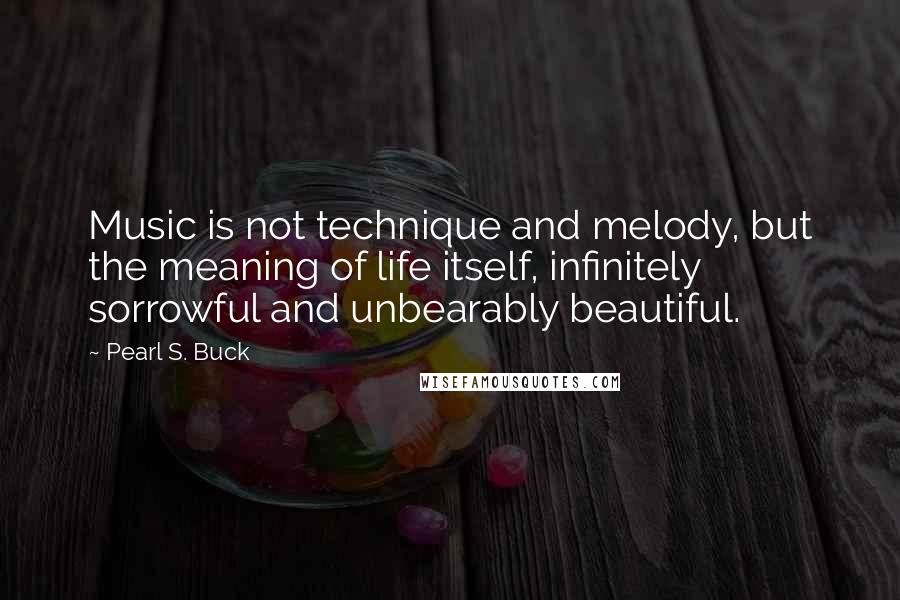 Pearl S. Buck Quotes: Music is not technique and melody, but the meaning of life itself, infinitely sorrowful and unbearably beautiful.