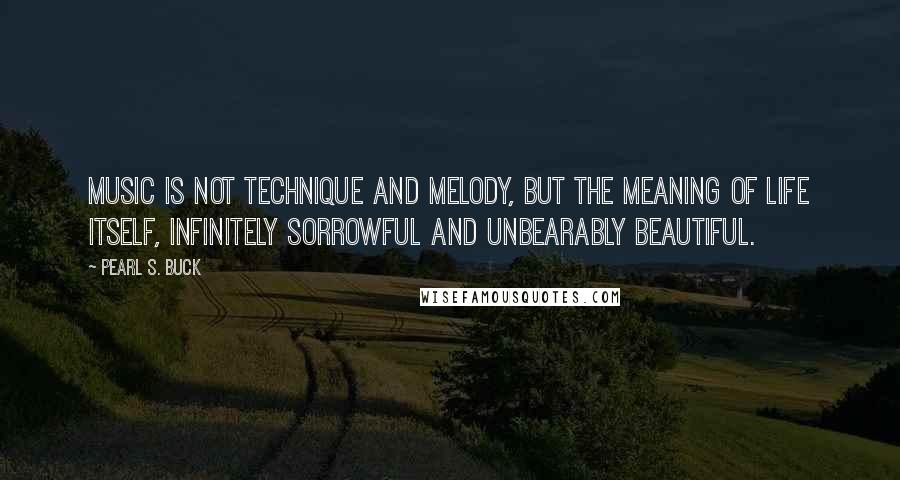 Pearl S. Buck Quotes: Music is not technique and melody, but the meaning of life itself, infinitely sorrowful and unbearably beautiful.