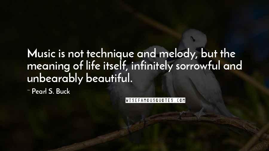 Pearl S. Buck Quotes: Music is not technique and melody, but the meaning of life itself, infinitely sorrowful and unbearably beautiful.