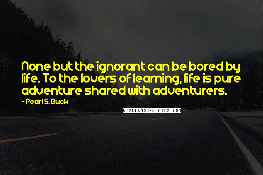 Pearl S. Buck Quotes: None but the ignorant can be bored by life. To the lovers of learning, life is pure adventure shared with adventurers.