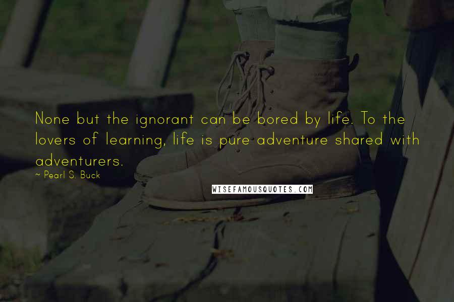 Pearl S. Buck Quotes: None but the ignorant can be bored by life. To the lovers of learning, life is pure adventure shared with adventurers.