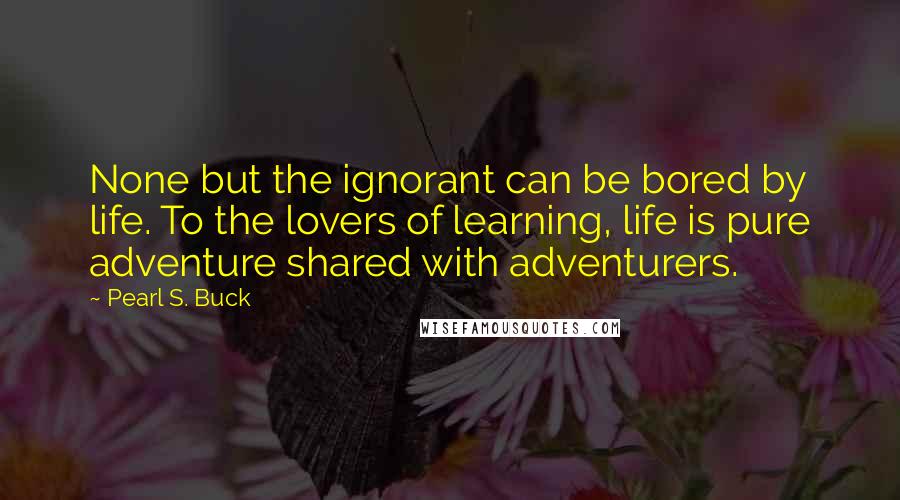 Pearl S. Buck Quotes: None but the ignorant can be bored by life. To the lovers of learning, life is pure adventure shared with adventurers.