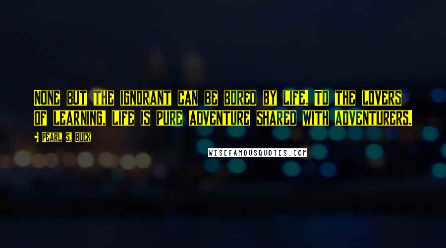 Pearl S. Buck Quotes: None but the ignorant can be bored by life. To the lovers of learning, life is pure adventure shared with adventurers.