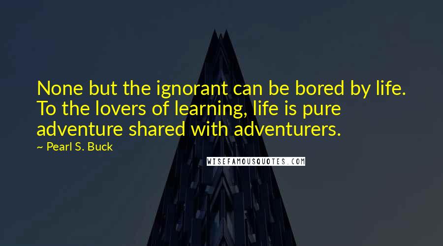 Pearl S. Buck Quotes: None but the ignorant can be bored by life. To the lovers of learning, life is pure adventure shared with adventurers.