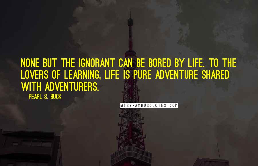 Pearl S. Buck Quotes: None but the ignorant can be bored by life. To the lovers of learning, life is pure adventure shared with adventurers.