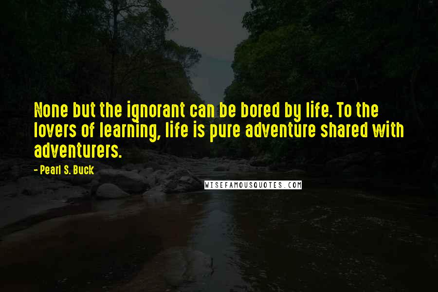 Pearl S. Buck Quotes: None but the ignorant can be bored by life. To the lovers of learning, life is pure adventure shared with adventurers.