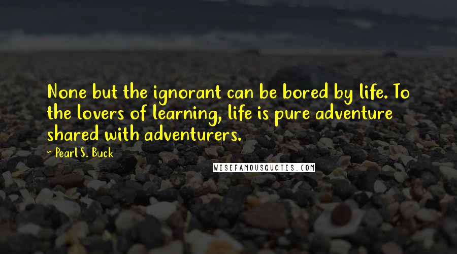 Pearl S. Buck Quotes: None but the ignorant can be bored by life. To the lovers of learning, life is pure adventure shared with adventurers.