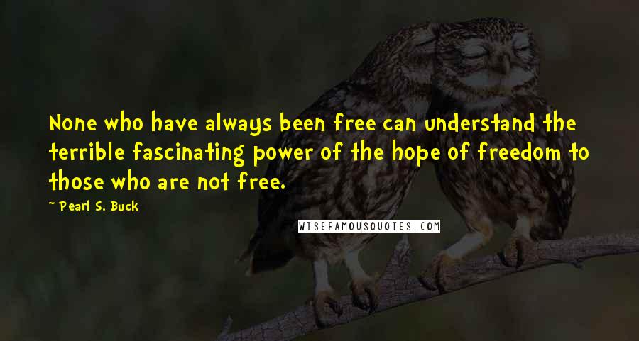 Pearl S. Buck Quotes: None who have always been free can understand the terrible fascinating power of the hope of freedom to those who are not free.