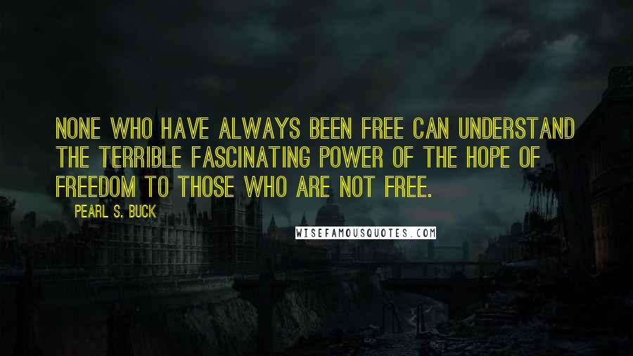 Pearl S. Buck Quotes: None who have always been free can understand the terrible fascinating power of the hope of freedom to those who are not free.